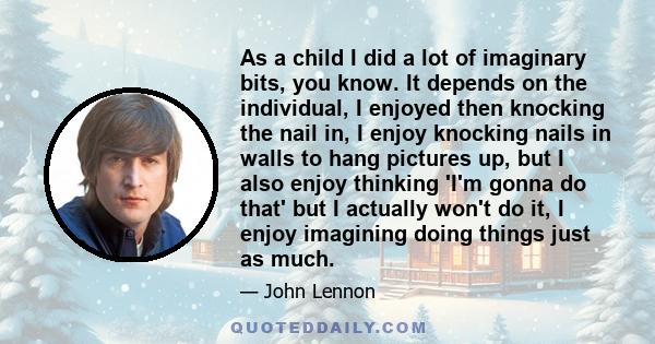 As a child I did a lot of imaginary bits, you know. It depends on the individual, I enjoyed then knocking the nail in, I enjoy knocking nails in walls to hang pictures up, but I also enjoy thinking 'I'm gonna do that'