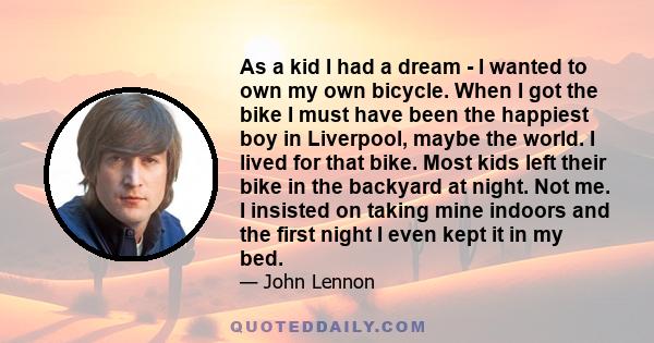 As a kid I had a dream - I wanted to own my own bicycle. When I got the bike I must have been the happiest boy in Liverpool, maybe the world. I lived for that bike. Most kids left their bike in the backyard at night.