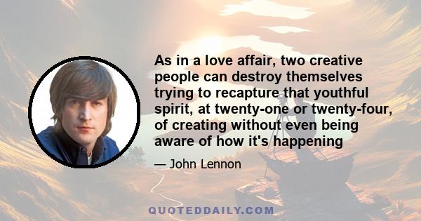 As in a love affair, two creative people can destroy themselves trying to recapture that youthful spirit, at twenty-one or twenty-four, of creating without even being aware of how it's happening