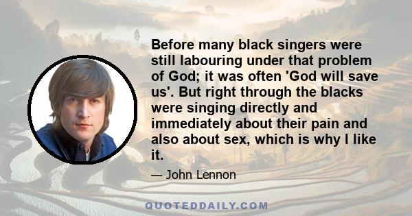 Before many black singers were still labouring under that problem of God; it was often 'God will save us'. But right through the blacks were singing directly and immediately about their pain and also about sex, which is 