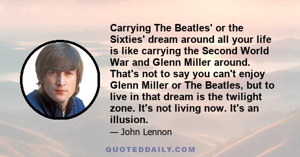 Carrying The Beatles' or the Sixties' dream around all your life is like carrying the Second World War and Glenn Miller around. That's not to say you can't enjoy Glenn Miller or The Beatles, but to live in that dream is 