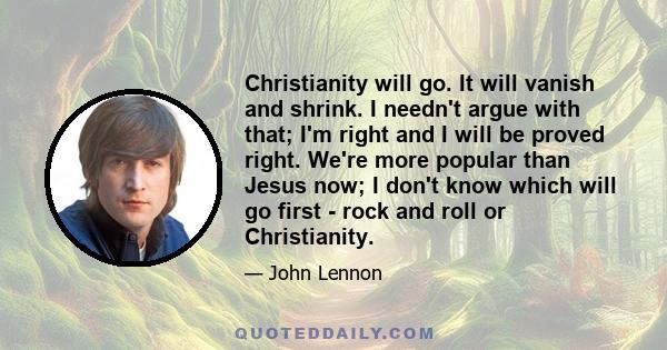 Christianity will go. It will vanish and shrink. I needn't argue with that; I'm right and I will be proved right. We're more popular than Jesus now; I don't know which will go first - rock and roll or Christianity.