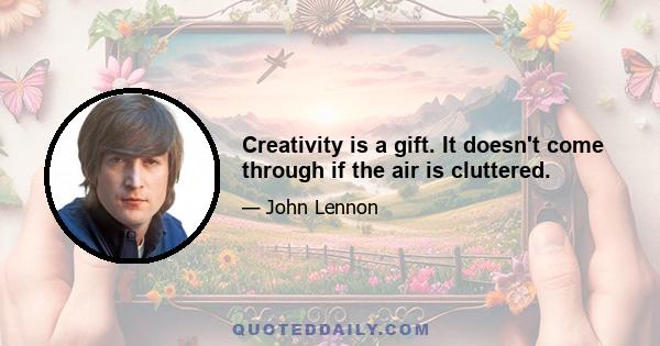 Creativity is a gift. It doesn't come through if the air is cluttered.