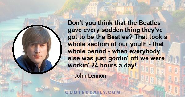 Don't you think that the Beatles gave every sodden thing they've got to be the Beatles? That took a whole section of our youth - that whole period - when everybody else was just goofin' off we were workin' 24 hours a