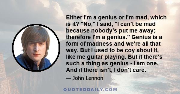 Either I'm a genius or I'm mad, which is it? No, I said, I can't be mad because nobody's put me away; therefore I'm a genius. Genius is a form of madness and we're all that way. But I used to be coy about it, like me