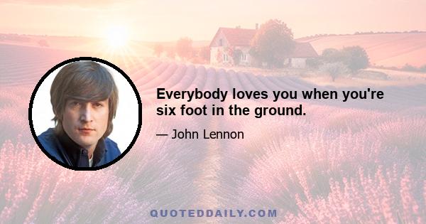 Everybody loves you when you're six foot in the ground.