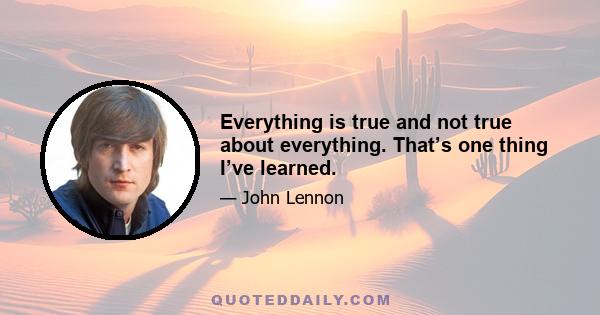 Everything is true and not true about everything. That’s one thing I’ve learned.