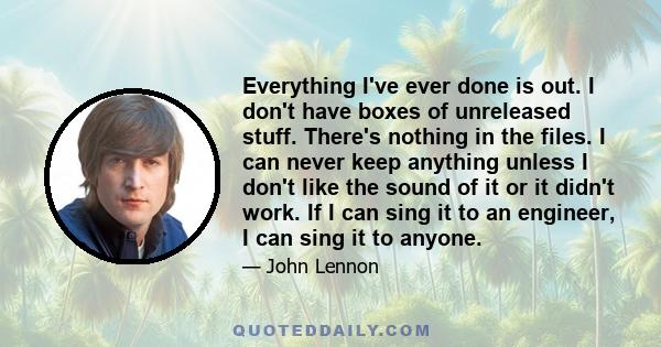 Everything I've ever done is out. I don't have boxes of unreleased stuff. There's nothing in the files. I can never keep anything unless I don't like the sound of it or it didn't work. If I can sing it to an engineer, I 