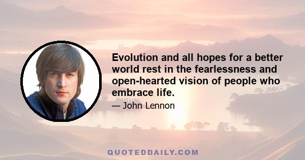 Evolution and all hopes for a better world rest in the fearlessness and open-hearted vision of people who embrace life.