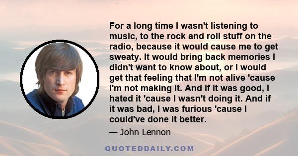 For a long time I wasn't listening to music, to the rock and roll stuff on the radio, because it would cause me to get sweaty. It would bring back memories I didn't want to know about, or I would get that feeling that