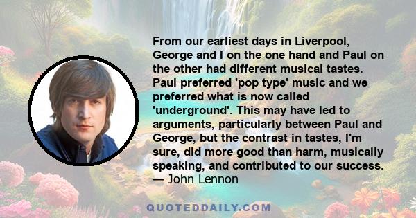 From our earliest days in Liverpool, George and I on the one hand and Paul on the other had different musical tastes. Paul preferred 'pop type' music and we preferred what is now called 'underground'. This may have led