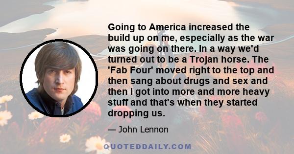 Going to America increased the build up on me, especially as the war was going on there. In a way we'd turned out to be a Trojan horse. The 'Fab Four' moved right to the top and then sang about drugs and sex and then I