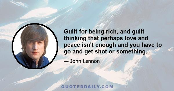 Guilt for being rich, and guilt thinking that perhaps love and peace isn't enough and you have to go and get shot or something.