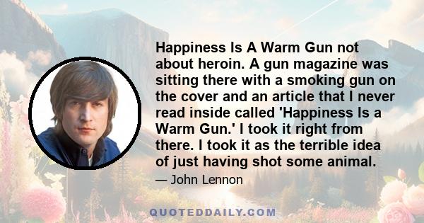 Happiness Is A Warm Gun not about heroin. A gun magazine was sitting there with a smoking gun on the cover and an article that I never read inside called 'Happiness Is a Warm Gun.' I took it right from there. I took it