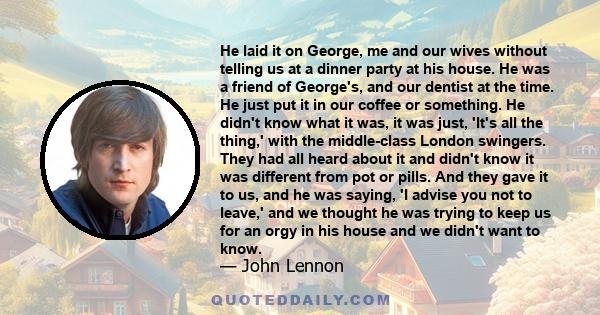 He laid it on George, me and our wives without telling us at a dinner party at his house. He was a friend of George's, and our dentist at the time. He just put it in our coffee or something. He didn't know what it was,