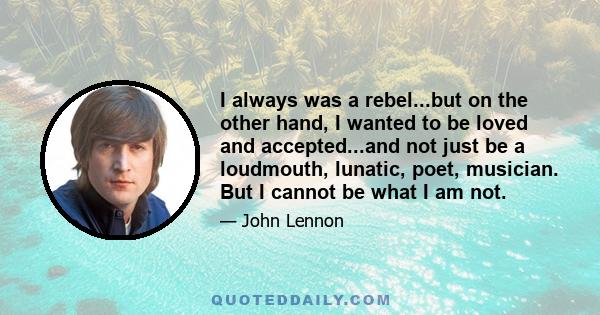 I always was a rebel...but on the other hand, I wanted to be loved and accepted...and not just be a loudmouth, lunatic, poet, musician. But I cannot be what I am not.