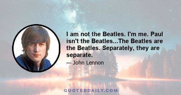 I am not the Beatles. I'm me. Paul isn't the Beatles...The Beatles are the Beatles. Separately, they are separate.