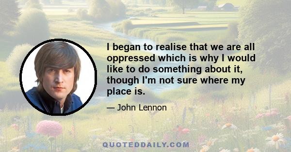 I began to realise that we are all oppressed which is why I would like to do something about it, though I'm not sure where my place is.