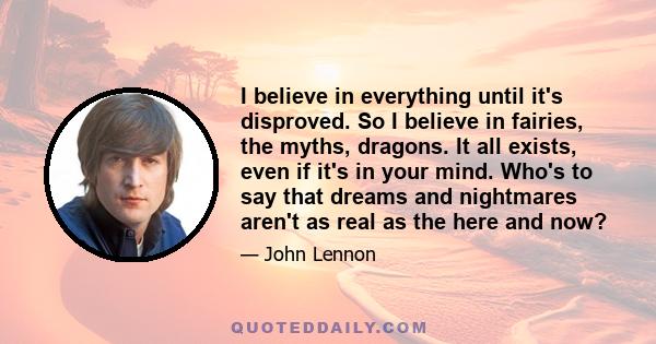 I believe in everything until it's disproved. So I believe in fairies, the myths, dragons. It all exists, even if it's in your mind. Who's to say that dreams and nightmares aren't as real as the here and now?