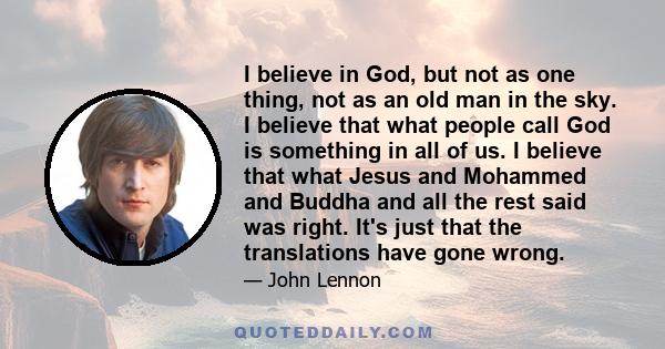 I believe in God, but not as one thing, not as an old man in the sky. I believe that what people call God is something in all of us. I believe that what Jesus and Mohammed and Buddha and all the rest said was right.