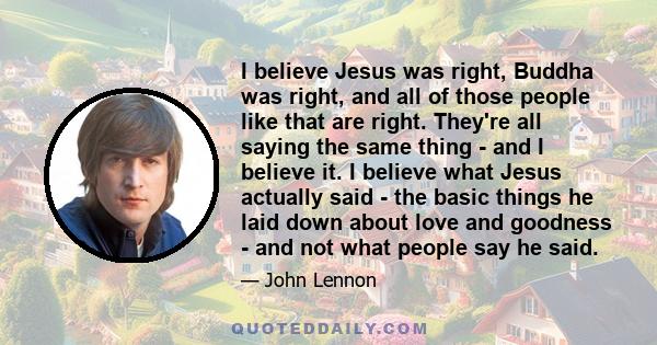 I believe Jesus was right, Buddha was right, and all of those people like that are right. They're all saying the same thing -​ and I believe it. I believe what Jesus actually said -​ the basic things he laid down about