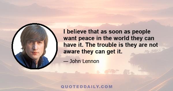 I believe that as soon as people want peace in the world they can have it. The trouble is they are not aware they can get it.