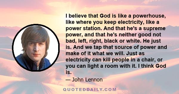 I believe that God is like a powerhouse, like where you keep electricity, like a power station. And that he's a supreme power, and that he's neither good not bad, left, right, black or white. He just is. And we tap that 