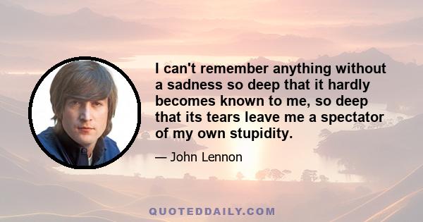 I can't remember anything without a sadness so deep that it hardly becomes known to me, so deep that its tears leave me a spectator of my own stupidity.