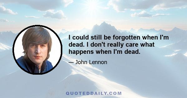 I could still be forgotten when I'm dead. I don't really care what happens when I'm dead.