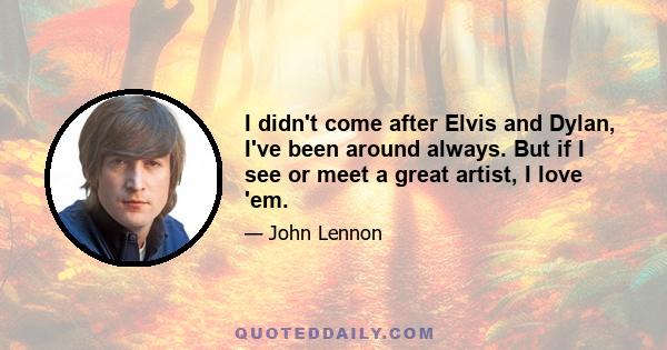 I didn't come after Elvis and Dylan, I've been around always. But if I see or meet a great artist, I love 'em.