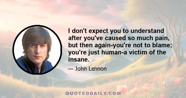 I don't expect you to understand after you've caused so much pain, but then again-you're not to blame; you're just human-a victim of the insane.