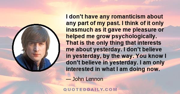 I don't have any romanticism about any part of my past. I think of it only inasmuch as it gave me pleasure or helped me grow psychologically. That is the only thing that interests me about yesterday. I don't believe in