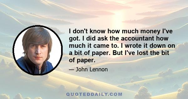 I don't know how much money I've got. I did ask the accountant how much it came to. I wrote it down on a bit of paper. But I've lost the bit of paper.