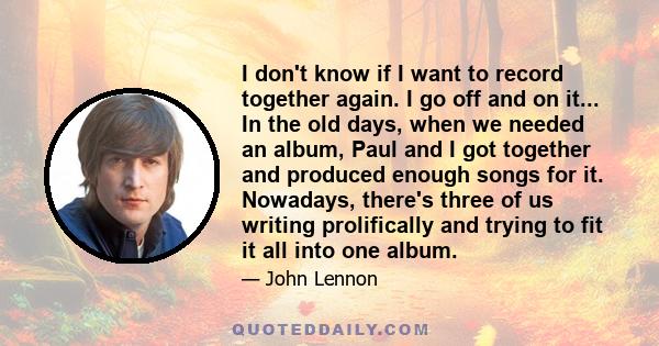 I don't know if I want to record together again. I go off and on it... In the old days, when we needed an album, Paul and I got together and produced enough songs for it. Nowadays, there's three of us writing