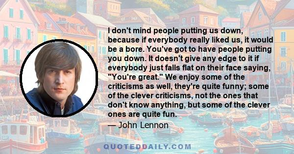 I don't mind people putting us down, because if everybody really liked us, it would be a bore. You've got to have people putting you down. It doesn't give any edge to it if everybody just falls flat on their face