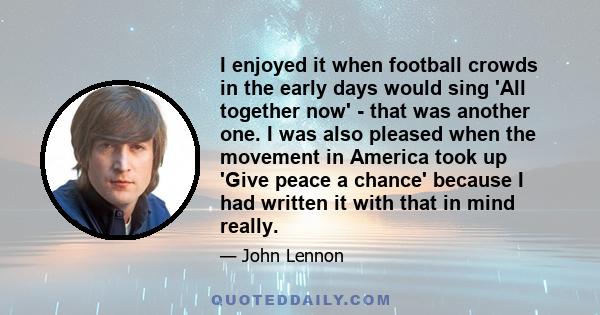 I enjoyed it when football crowds in the early days would sing 'All together now' - that was another one. I was also pleased when the movement in America took up 'Give peace a chance' because I had written it with that