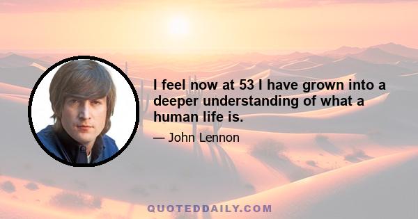 I feel now at 53 I have grown into a deeper understanding of what a human life is.