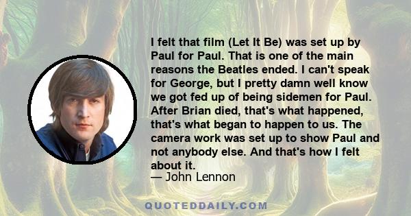 I felt that film (Let It Be) was set up by Paul for Paul. That is one of the main reasons the Beatles ended. I can't speak for George, but I pretty damn well know we got fed up of being sidemen for Paul. After Brian