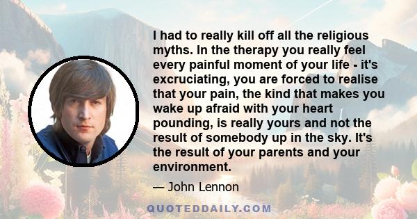 I had to really kill off all the religious myths. In the therapy you really feel every painful moment of your life - it's excruciating, you are forced to realise that your pain, the kind that makes you wake up afraid