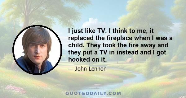 I just like TV. I think to me, it replaced the fireplace when I was a child. They took the fire away and they put a TV in instead and I got hooked on it.