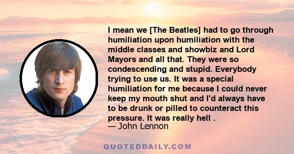 I mean we [The Beatles] had to go through humiliation upon humiliation with the middle classes and showbiz and Lord Mayors and all that. They were so condescending and stupid. Everybody trying to use us. It was a