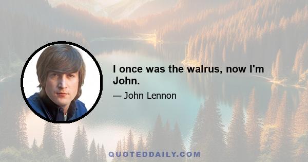 I once was the walrus, now I'm John.