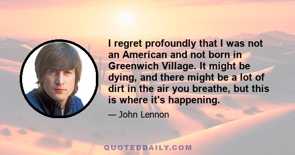 I regret profoundly that I was not an American and not born in Greenwich Village. It might be dying, and there might be a lot of dirt in the air you breathe, but this is where it's happening.