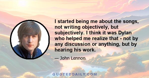 I started being me about the songs, not writing objectively, but subjectively. I think it was Dylan who helped me realize that - not by any discussion or anything, but by hearing his work.