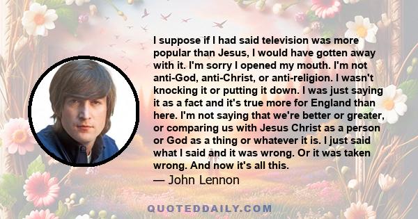 I suppose if I had said television was more popular than Jesus, I would have gotten away with it. I'm sorry I opened my mouth. I'm not anti-God, anti-Christ, or anti-religion. I wasn't knocking it or putting it down. I