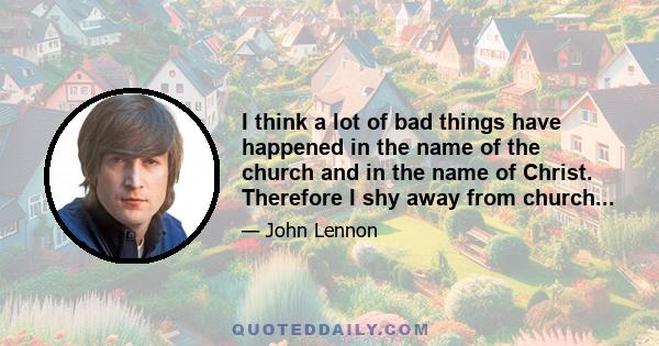 I think a lot of bad things have happened in the name of the church and in the name of Christ. Therefore I shy away from church...