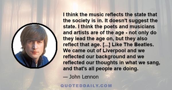 I think the music reflects the state that the society is in. It doesn't suggest the state. I think the poets and musicians and artists are of the age - not only do they lead the age on, but they also reflect that age.