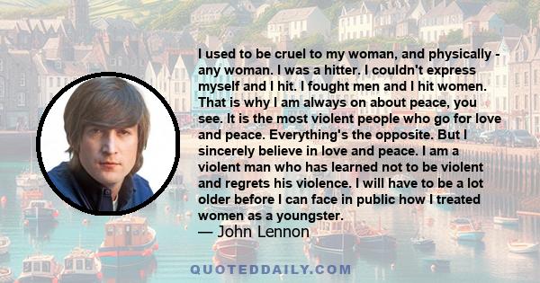 I used to be cruel to my woman, and physically - any woman. I was a hitter. I couldn't express myself and I hit. I fought men and I hit women. That is why I am always on about peace, you see. It is the most violent