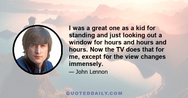 I was a great one as a kid for standing and just looking out a window for hours and hours and hours. Now the TV does that for me, except for the view changes immensely.