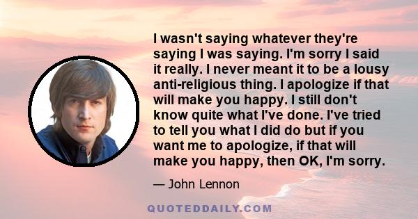 I wasn't saying whatever they're saying I was saying. I'm sorry I said it really. I never meant it to be a lousy anti-religious thing. I apologize if that will make you happy. I still don't know quite what I've done.